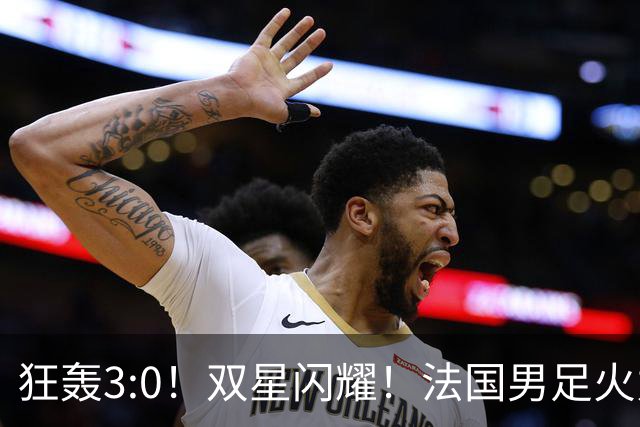 狂轰3:0！双星闪耀！法国男足火力猛，姆巴佩和登贝莱把对手打崩盘